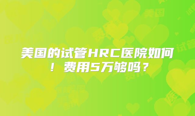 美国的试管HRC医院如何！费用5万够吗？
