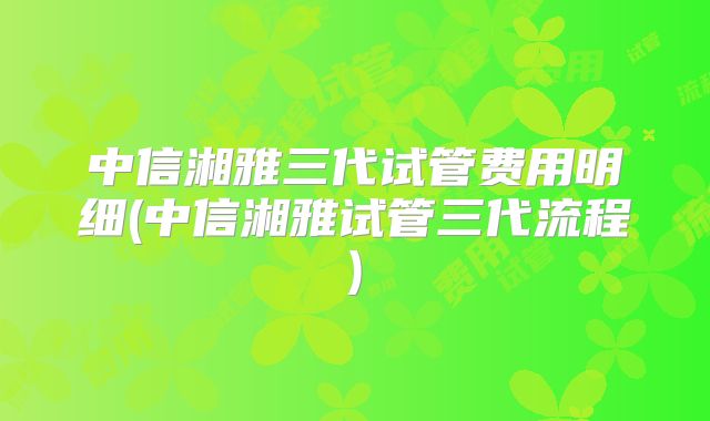 中信湘雅三代试管费用明细(中信湘雅试管三代流程)