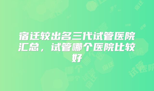 宿迁较出名三代试管医院汇总，试管哪个医院比较好