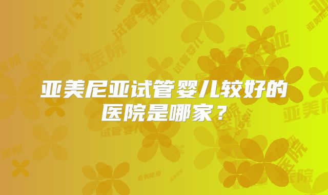 亚美尼亚试管婴儿较好的医院是哪家？