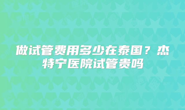 做试管费用多少在泰国?杰特宁医院试管贵吗