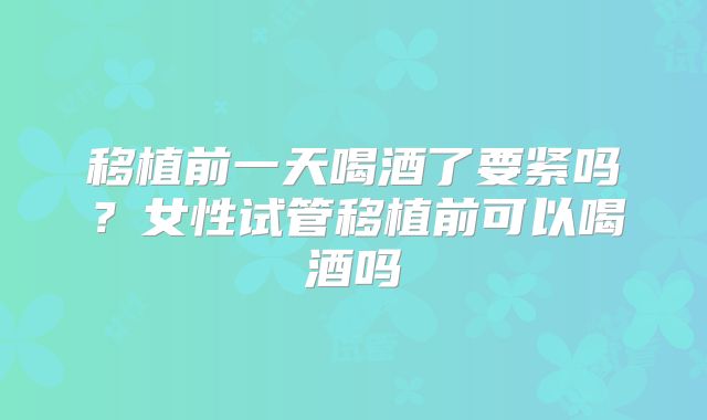 移植前一天喝酒了要紧吗?女性试管移植前可以喝酒吗