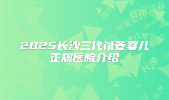 2025长沙三代试管婴儿正规医院介绍