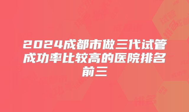 2024成都市做三代试管成功率比较高的医院排名前三