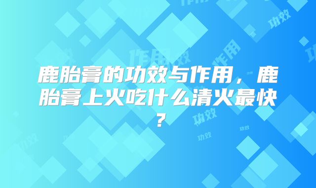 鹿胎膏的功效与作用,鹿胎膏上火吃什么清火最快?