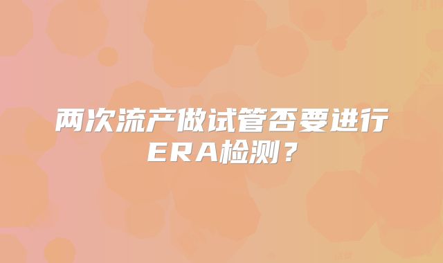 两次流产做试管否要进行ERA检测？