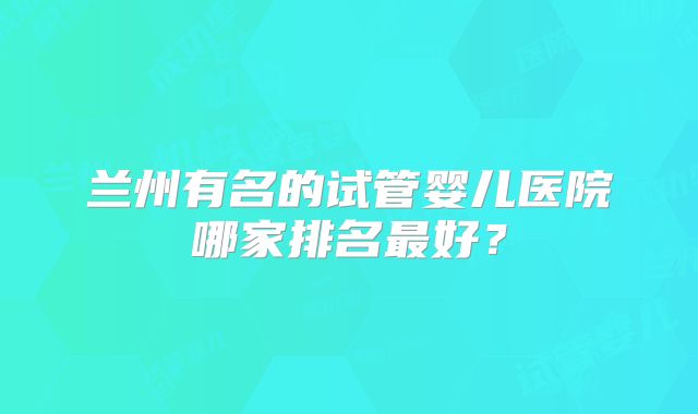 兰州有名的试管婴儿医院哪家排名最好?