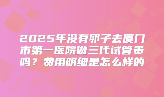 2025年没有卵子去厦门市第一医院做三代试管贵吗？费用明细是怎么样的