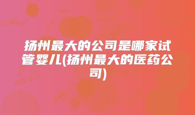 扬州最大的公司是哪家试管婴儿(扬州最大的医药公司)