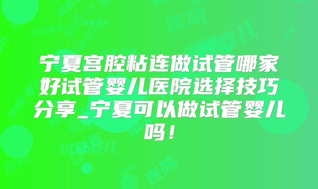 宁夏宫腔粘连做试管哪家好试管婴儿医院选择技巧分享_宁夏可以做试管婴儿吗！