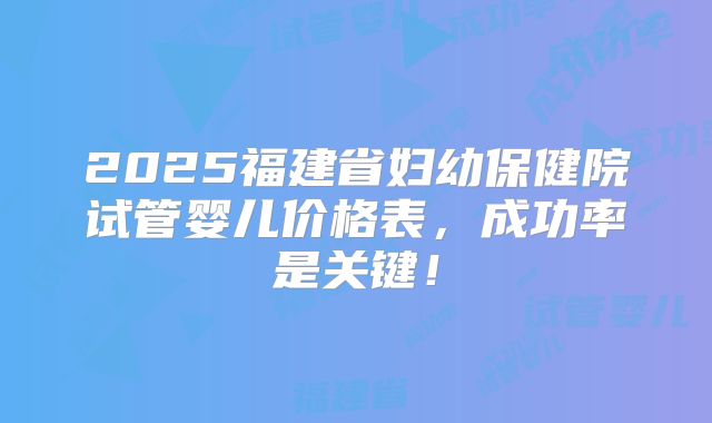 2025福建省妇幼保健院试管婴儿价格表,成功率是关键!