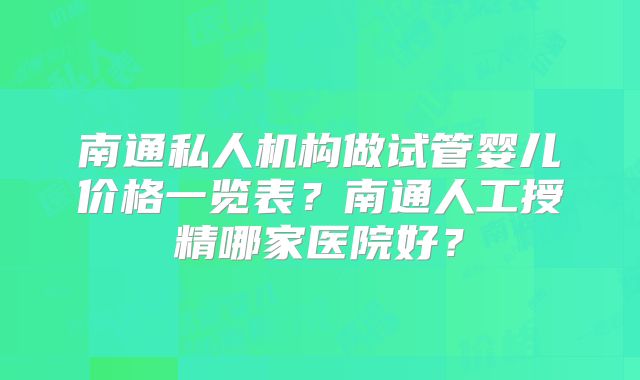 南通私人机构做试管婴儿价格一览表?南通人工授精哪家医院好?