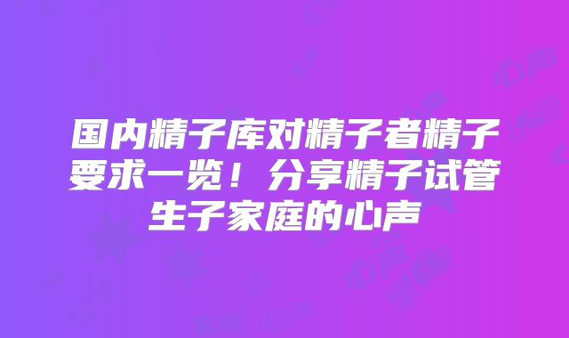 国内精子库对精子者精子要求一览!分享精子试管生子家庭的心声