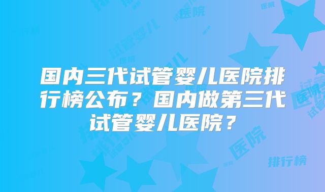 国内三代试管婴儿医院排行榜公布？国内做第三代试管婴儿医院？