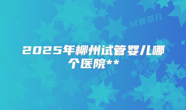 2025年柳州试管婴儿哪个医院**