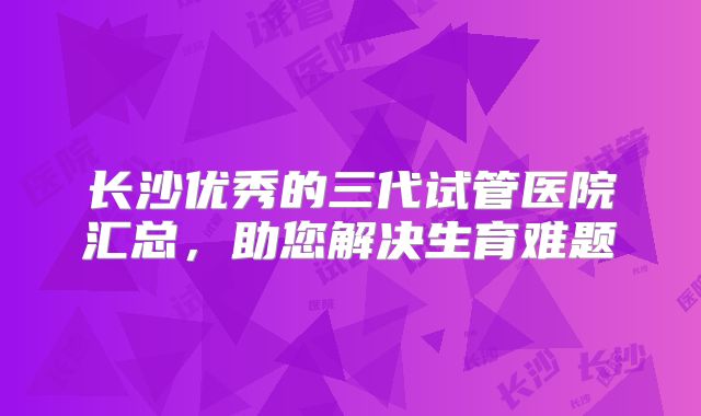 长沙优秀的三代试管医院汇总，助您解决生育难题