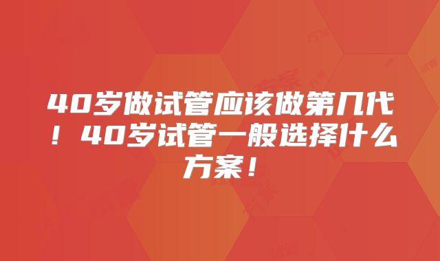 40岁做试管应该做第几代!40岁试管一般选择什么方案!