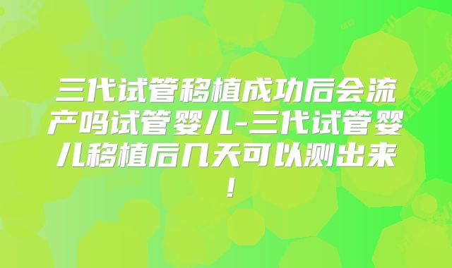 三代试管移植成功后会流产吗试管婴儿-三代试管婴儿移植后几天可以测出来！