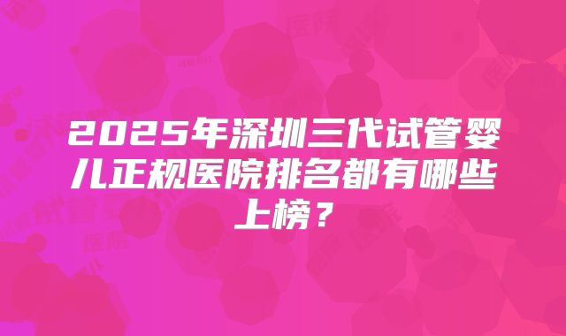 2025年深圳三代试管婴儿正规医院排名都有哪些上榜？