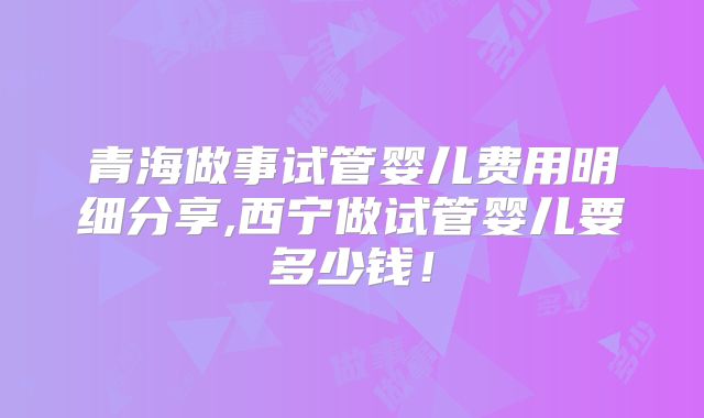 青海做事试管婴儿费用明细分享,西宁做试管婴儿要多少钱!