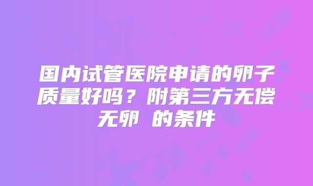 国内试管医院申请的卵子质量好吗？附第三方无偿无卵�的条件