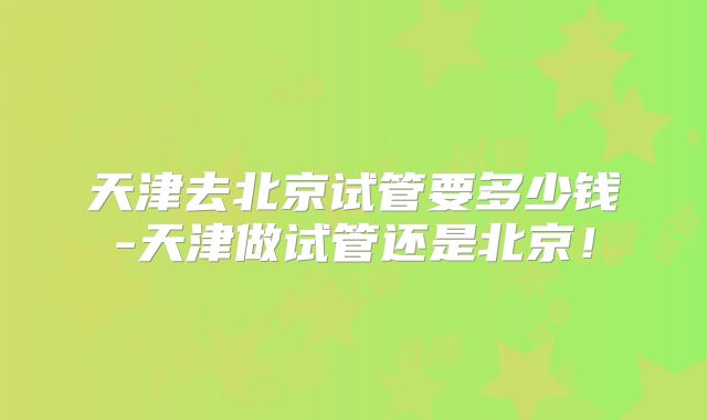 天津去北京试管要多少钱-天津做试管还是北京！