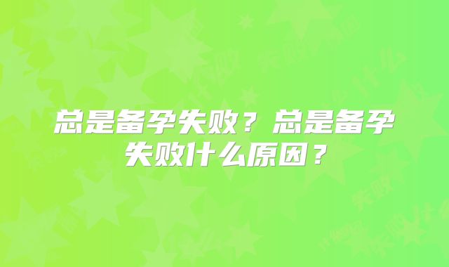 总是备孕失败？总是备孕失败什么原因？