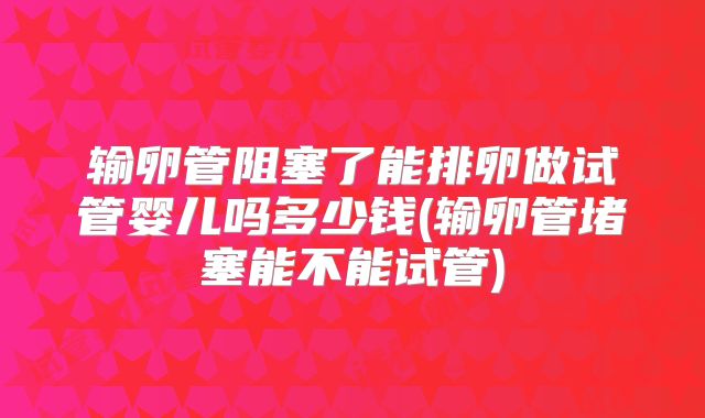 输卵管阻塞了能排卵做试管婴儿吗多少钱(输卵管堵塞能不能试管)