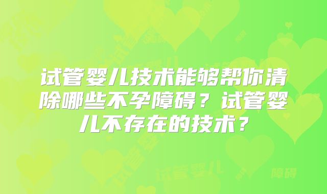 试管婴儿技术能够帮你清除哪些不孕障碍？试管婴儿不存在的技术？