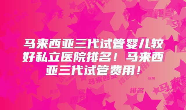 马来西亚三代试管婴儿较好私立医院排名！马来西亚三代试管费用！