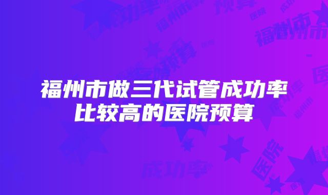 福州市做三代试管成功率比较高的医院预算