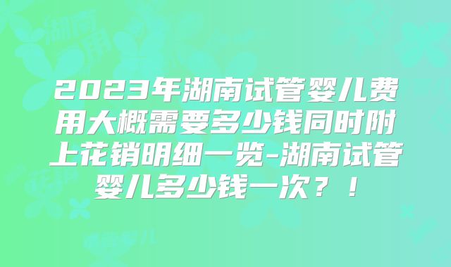 2023年湖南试管婴儿费用大概需要多少钱同时附上花销明细一览-湖南试管婴儿多少钱一次?!