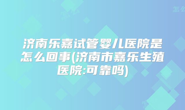 济南乐嘉试管婴儿医院是怎么回事(济南市嘉乐生殖医院:可靠吗)