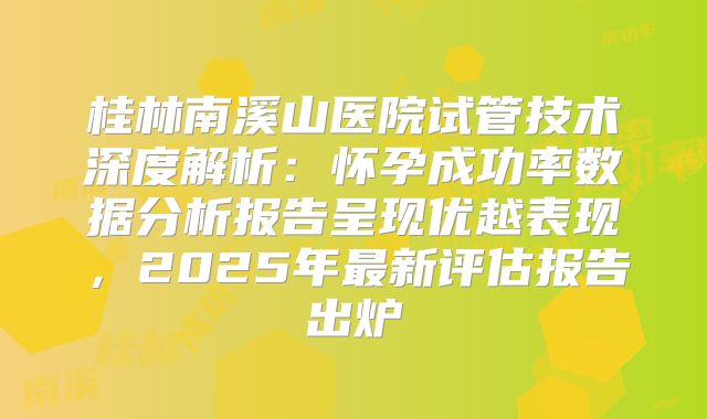 桂林南溪山医院试管技术深度解析:怀孕成功率数据分析报告呈现优越表现,2025年最新评估报告出炉