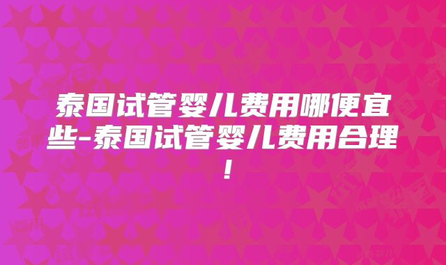 泰国试管婴儿费用哪便宜些-泰国试管婴儿费用合理！