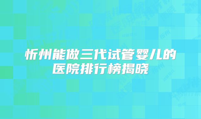 忻州能做三代试管婴儿的医院排行榜揭晓