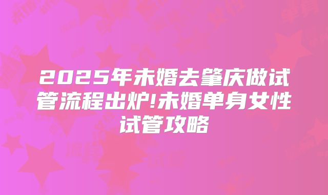 2025年未婚去肇庆做试管流程出炉!未婚单身女性试管攻略