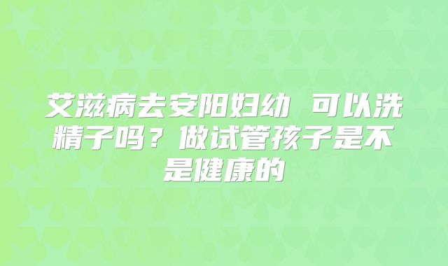 艾滋病去安阳妇幼 可以洗精子吗？做试管孩子是不是健康的