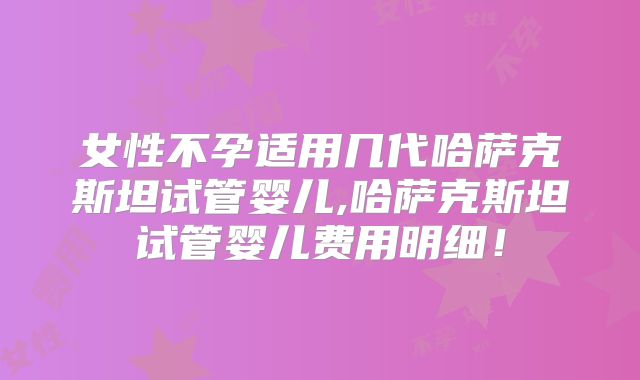 女性不孕适用几代哈萨克斯坦试管婴儿,哈萨克斯坦试管婴儿费用明细！