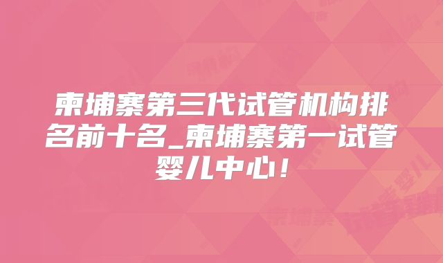 柬埔寨第三代试管机构排名前十名_柬埔寨第一试管婴儿中心!