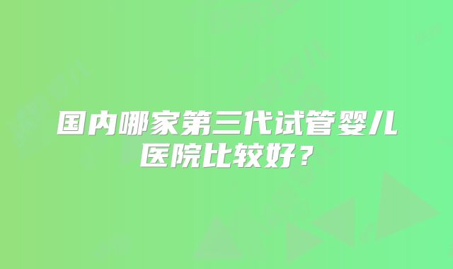 国内哪家第三代试管婴儿医院比较好？