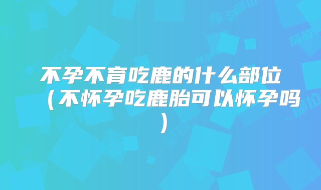 不孕不育吃鹿的什么部位(不怀孕吃鹿胎可以怀孕吗)