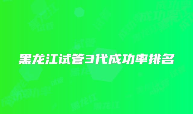 黑龙江试管3代成功率排名
