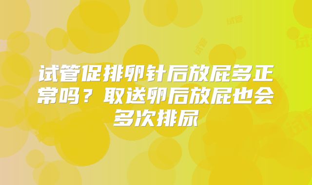 试管促排卵针后放屁多正常吗?取送卵后放屁也会多次排尿