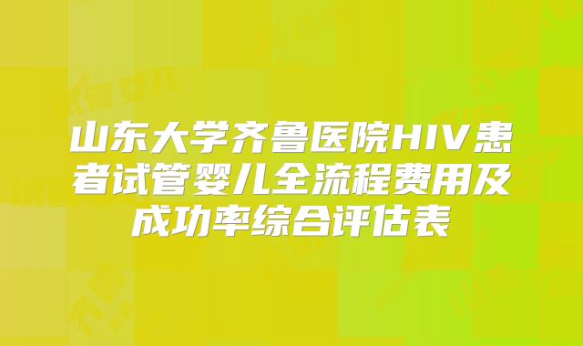 山东大学齐鲁医院HIV患者试管婴儿全流程费用及成功率综合评估表