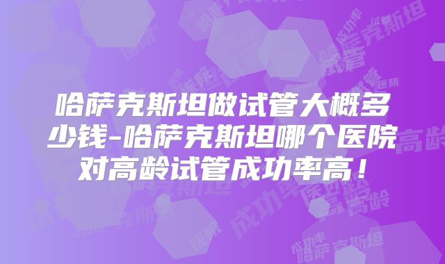 哈萨克斯坦做试管大概多少钱-哈萨克斯坦哪个医院对高龄试管成功率高！