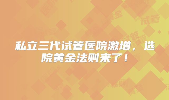 私立三代试管医院激增,选院黄金法则来了!