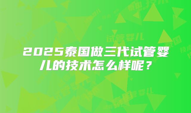 2025泰国做三代试管婴儿的技术怎么样呢?
