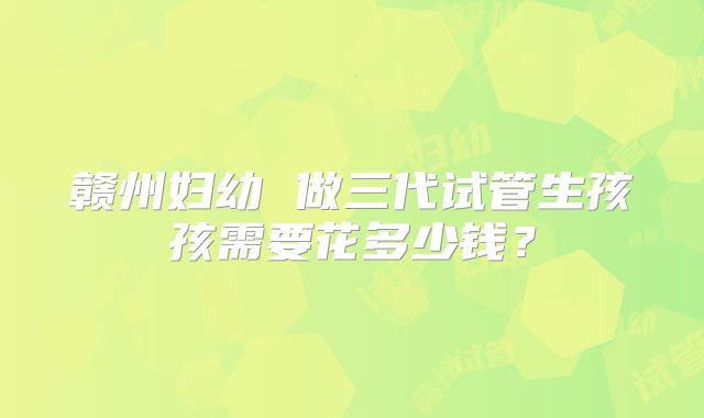 赣州妇幼 做三代试管生孩孩需要花多少钱?