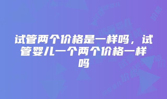 试管两个价格是一样吗,试管婴儿一个两个价格一样吗